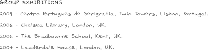 GROUP EXHIBITIONS 2009 - Centro Portugues de Serigrafia, Twin Towers, Lisbon, Portugal. 2006 - Chelsea Library, London, UK. 2006 - The Bradbourne School, Kent, UK.  2004 - Lauderdale House, London, UK.