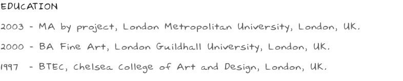 EDUCATION 2003 - MA by project, London Metropolitan University, London, UK. 2000 - BA Fine Art, London Guildhall University, London, UK. 1997  - BTEC, Chelsea College of Art and Design, London, UK.